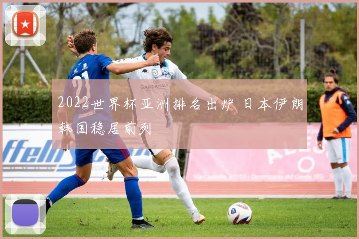 2022世界杯亚洲排名出炉 日本伊朗韩国稳居前列