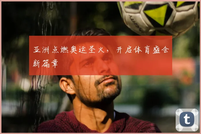 亚洲点燃奥运圣火，开启体育盛会新篇章