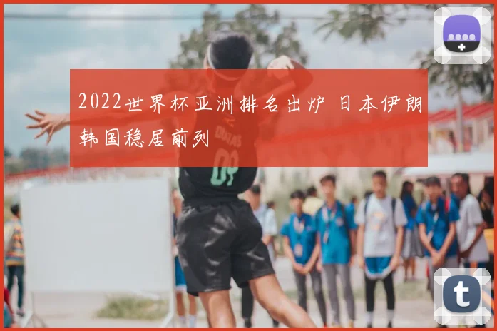 2022世界杯亚洲排名出炉 日本伊朗韩国稳居前列