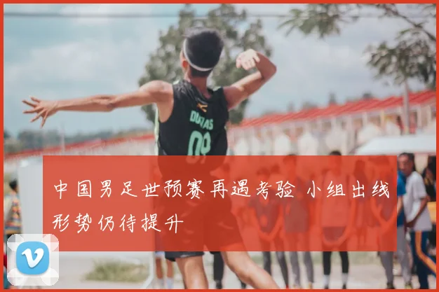 中国男足世预赛再遇考验 小组出线形势仍待提升