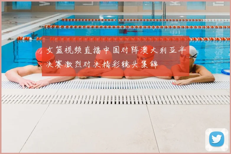 女篮视频直播中国对阵澳大利亚半决赛激烈对决精彩镜头集锦