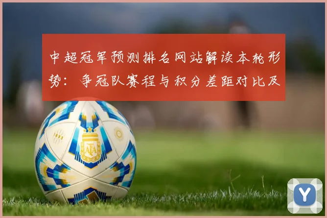 中超冠军预测排名网站解读本轮形势：争冠队赛程与积分差距对比及影响