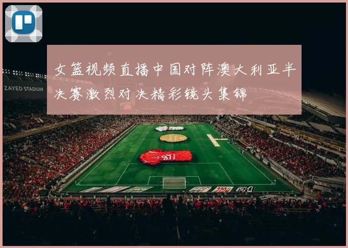女篮视频直播中国对阵澳大利亚半决赛激烈对决精彩镜头集锦