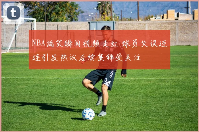 NBA搞笑瞬间视频走红 球员失误连连引发热议后续集锦受关注