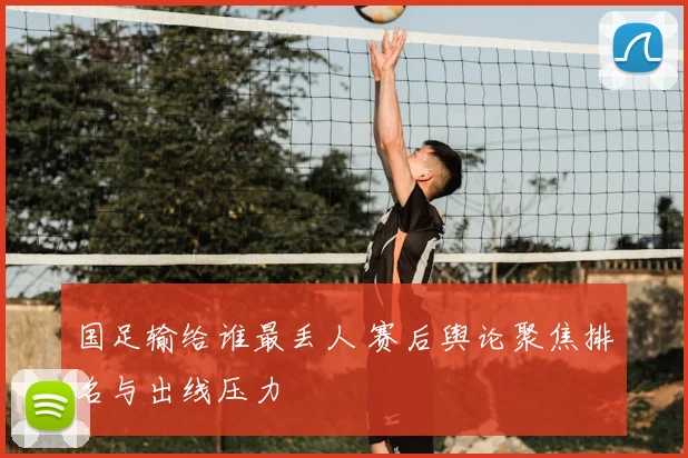 国足输给谁最丢人 赛后舆论聚焦排名与出线压力
