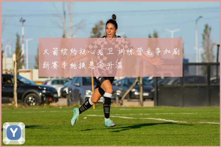 火箭续约核心后卫 训练营竞争加剧新赛季轮换悬念升温
