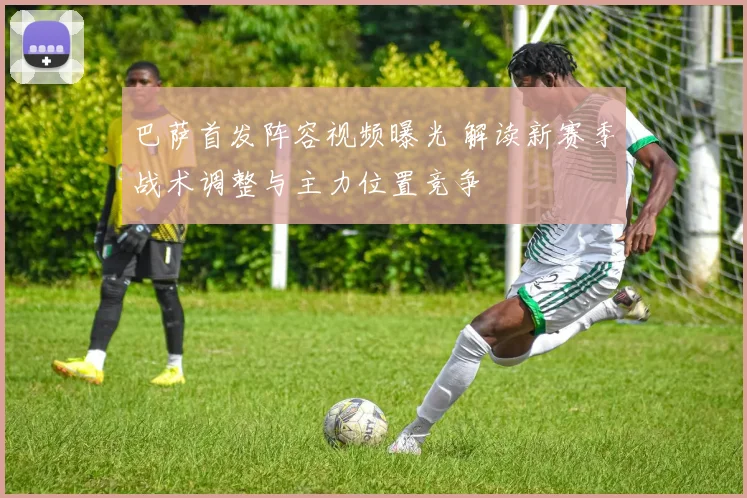 巴萨首发阵容视频曝光 解读新赛季战术调整与主力位置竞争