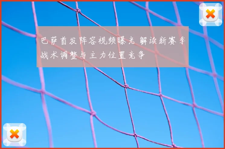 巴萨首发阵容视频曝光 解读新赛季战术调整与主力位置竞争
