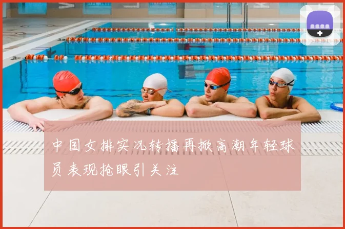 中国女排实况转播再掀高潮年轻球员表现抢眼引关注