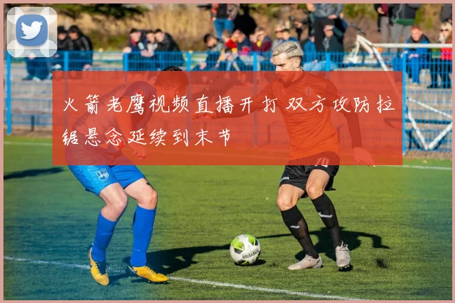 火箭老鹰视频直播开打 双方攻防拉锯悬念延续到末节