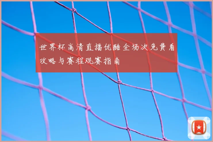 世界杯高清直播优酷全场次免费看攻略与赛程观赛指南