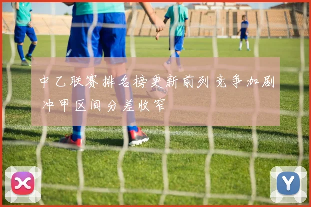 中乙联赛排名榜更新前列竞争加剧 冲甲区间分差收窄