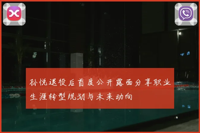 孙悦退役后首度公开露面分享职业生涯转型规划与未来动向