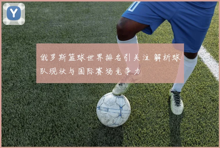 俄罗斯篮球世界排名引关注 解析球队现状与国际赛场竞争力