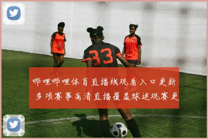 哔哩哔哩体育直播线观看入口更新 多项赛事高清直播覆盖球迷观赛更便捷