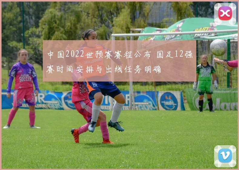 中国2022世预赛赛程公布 国足12强赛时间安排与出线任务明确