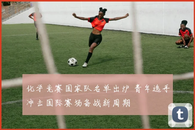 化学竞赛国家队名单出炉 青年选手冲击国际赛场备战新周期