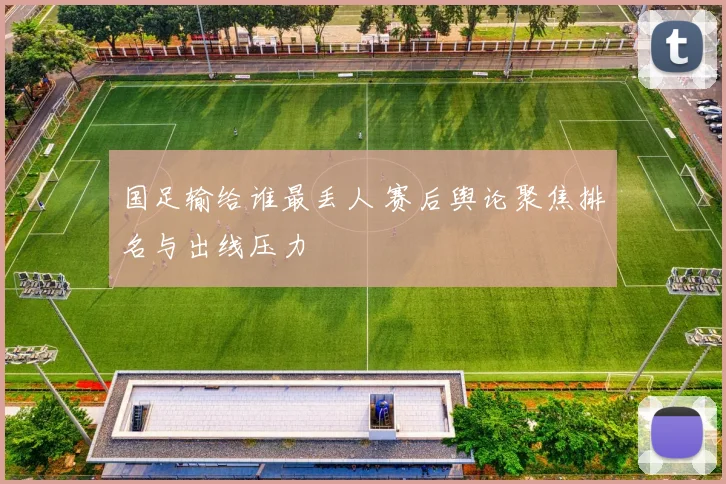 国足输给谁最丢人 赛后舆论聚焦排名与出线压力