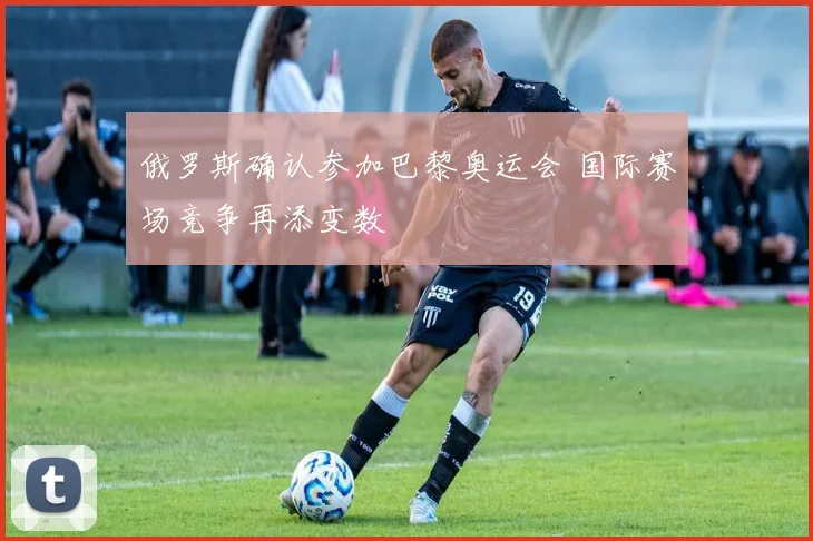 俄罗斯确认参加巴黎奥运会 国际赛场竞争再添变数