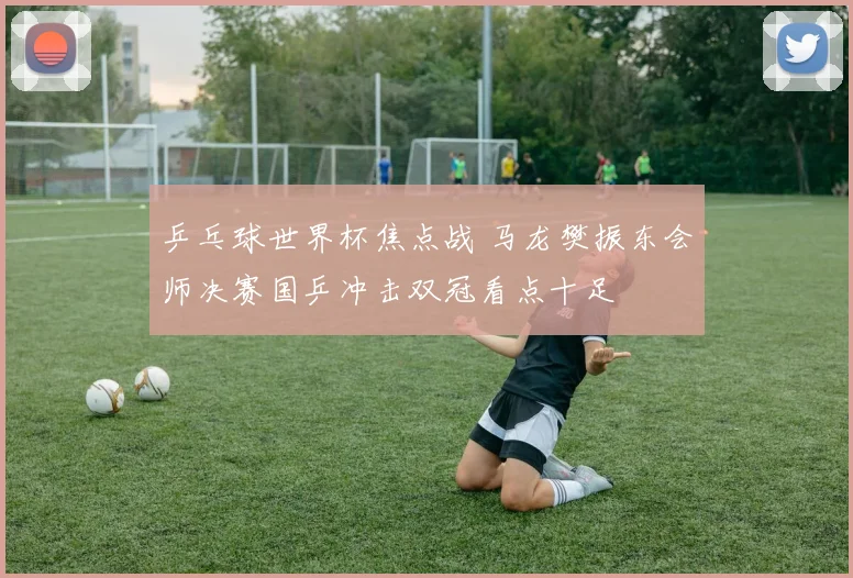 乒乓球世界杯焦点战 马龙樊振东会师决赛国乒冲击双冠看点十足