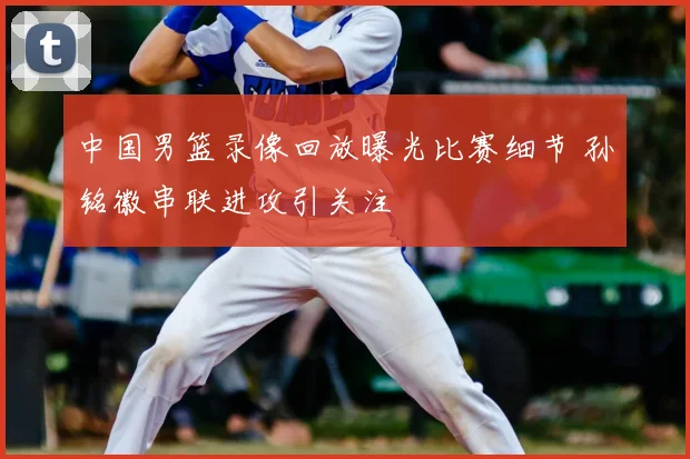 中国男篮录像回放曝光比赛细节 孙铭徽串联进攻引关注