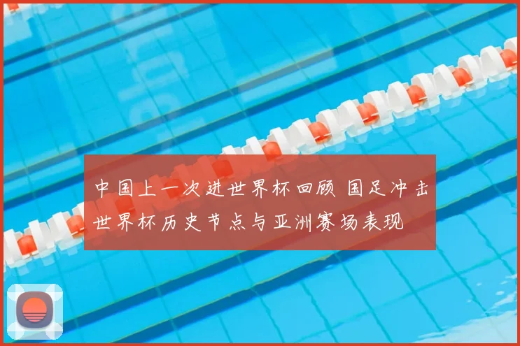 中国上一次进世界杯回顾 国足冲击世界杯历史节点与亚洲赛场表现