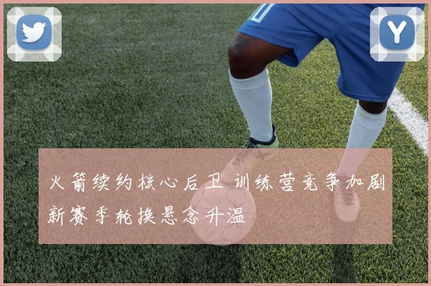 火箭续约核心后卫 训练营竞争加剧新赛季轮换悬念升温