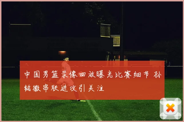 中国男篮录像回放曝光比赛细节 孙铭徽串联进攻引关注