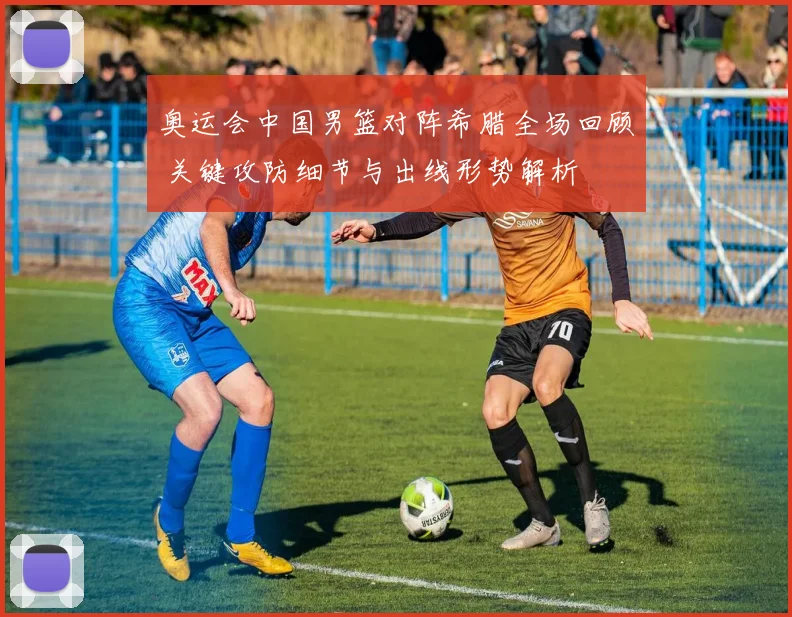 奥运会中国男篮对阵希腊全场回顾 关键攻防细节与出线形势解析