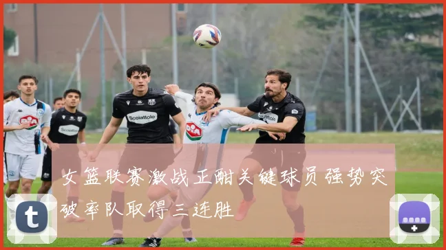 女篮联赛激战正酣关键球员强势突破率队取得三连胜